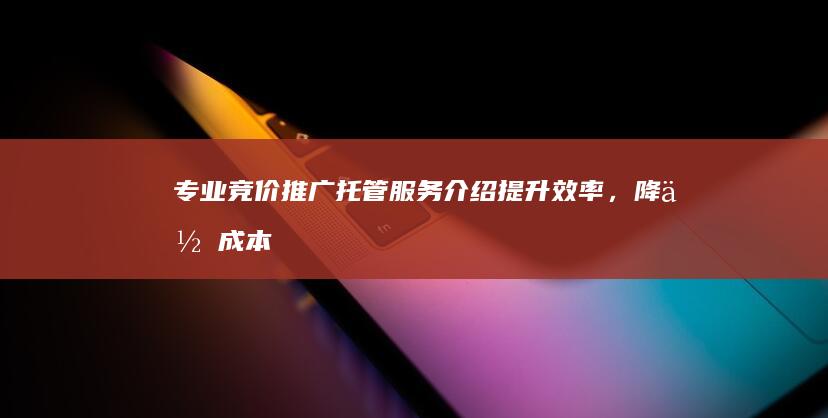 专业竞价推广托管服务介绍：提升效率，降低成本